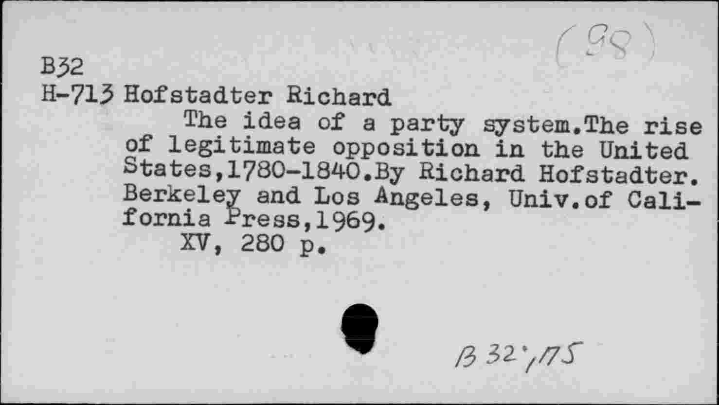 ﻿f Gq \
B?2
H-713 Hofstadter Richard
The idea of a party system.The rise of legitimate opposition in the United States,1780-1840.By Richard Hofstadter. Berkeley and Los Angeles, Univ.of California -Press, 1969.
XV, 280 p.
/3 32’//75'